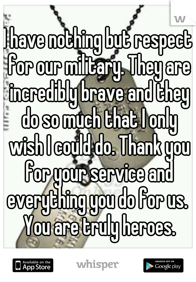 I have nothing but respect for our military. They are incredibly brave and they do so much that I only wish I could do. Thank you for your service and everything you do for us.  You are truly heroes.