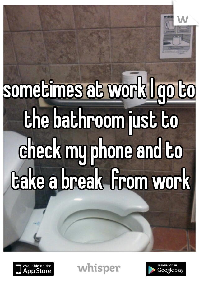 sometimes at work I go to the bathroom just to check my phone and to take a break  from work