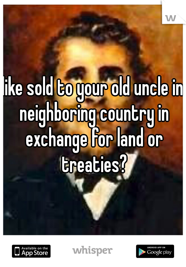 like sold to your old uncle in neighboring country in exchange for land or treaties?