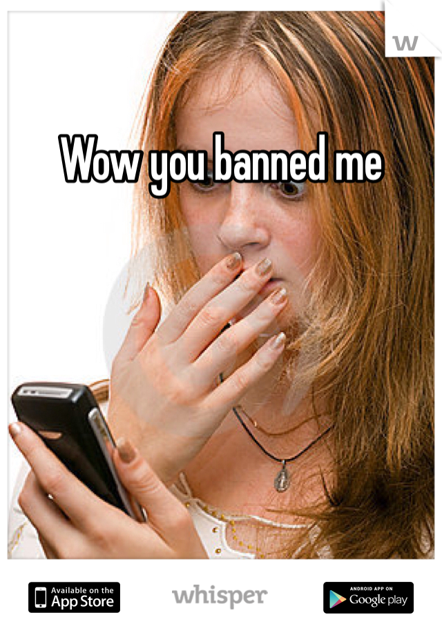 Wow you banned me 