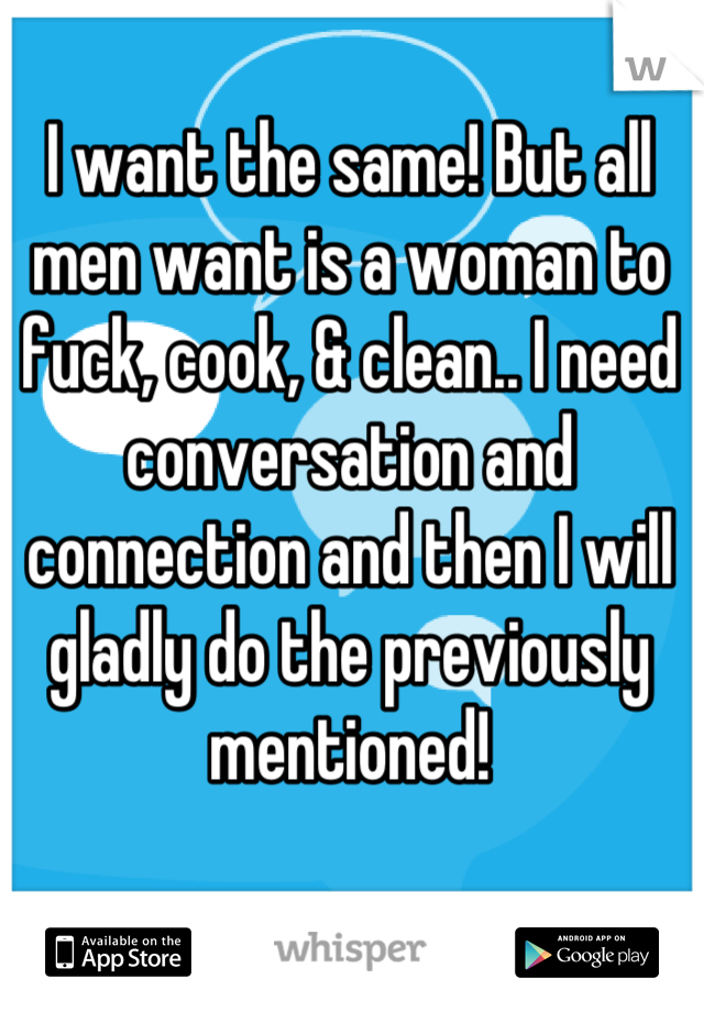 I want the same! But all men want is a woman to fuck, cook, & clean.. I need conversation and connection and then I will gladly do the previously mentioned!