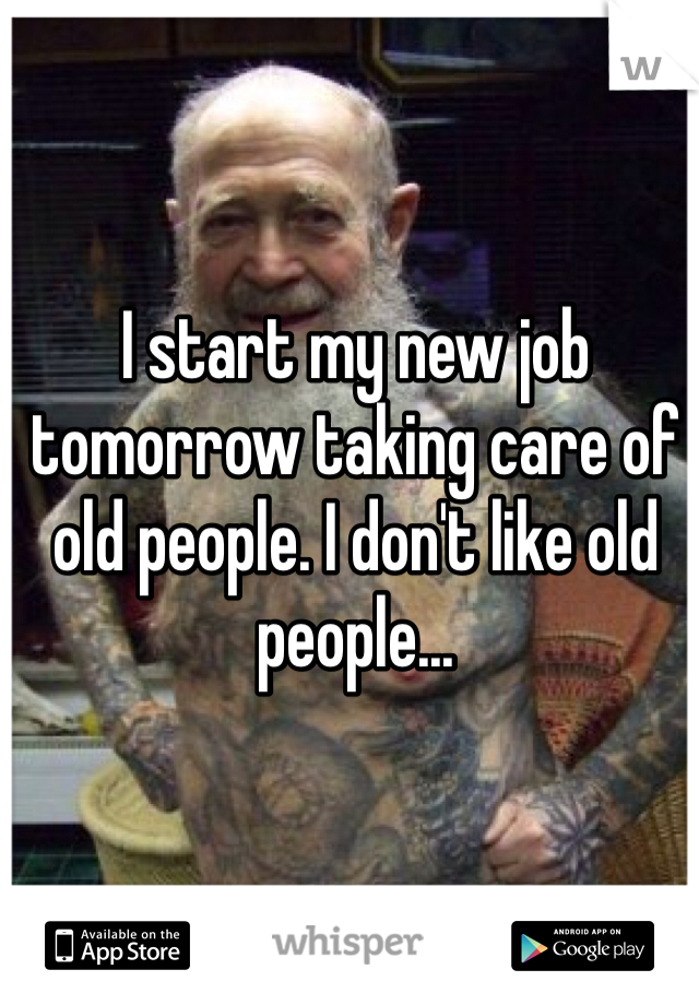I start my new job tomorrow taking care of old people. I don't like old people...