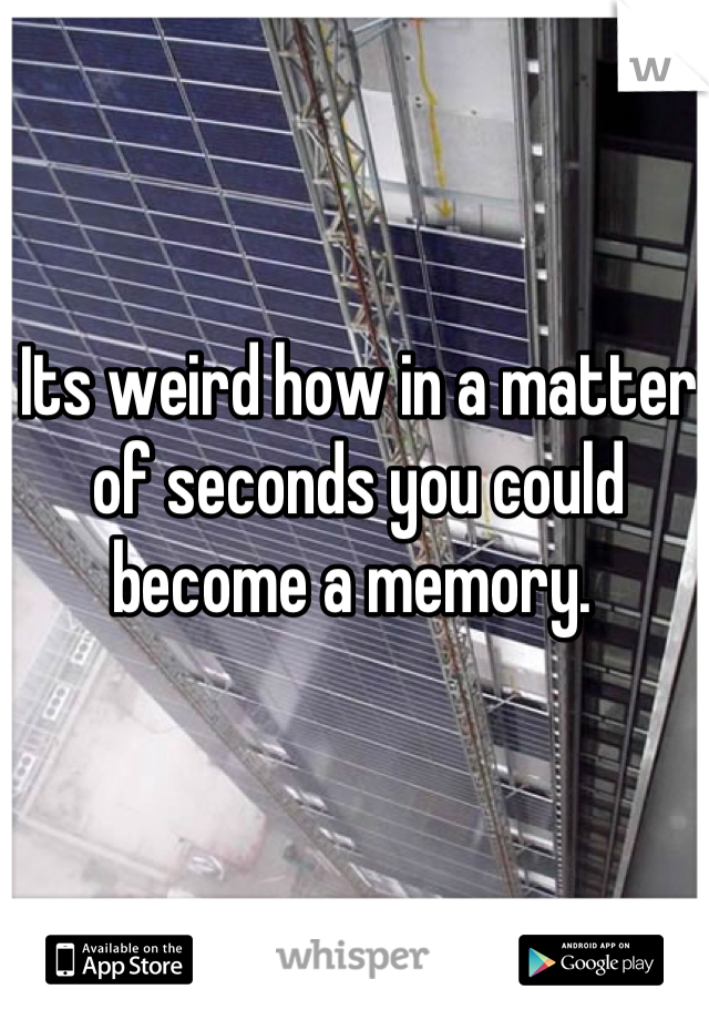 Its weird how in a matter of seconds you could become a memory. 