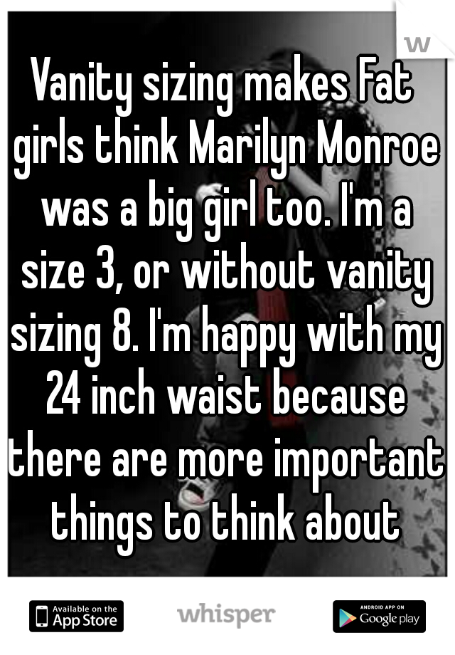 Vanity sizing makes Fat girls think Marilyn Monroe was a big girl too. I'm a size 3, or without vanity sizing 8. I'm happy with my 24 inch waist because there are more important things to think about