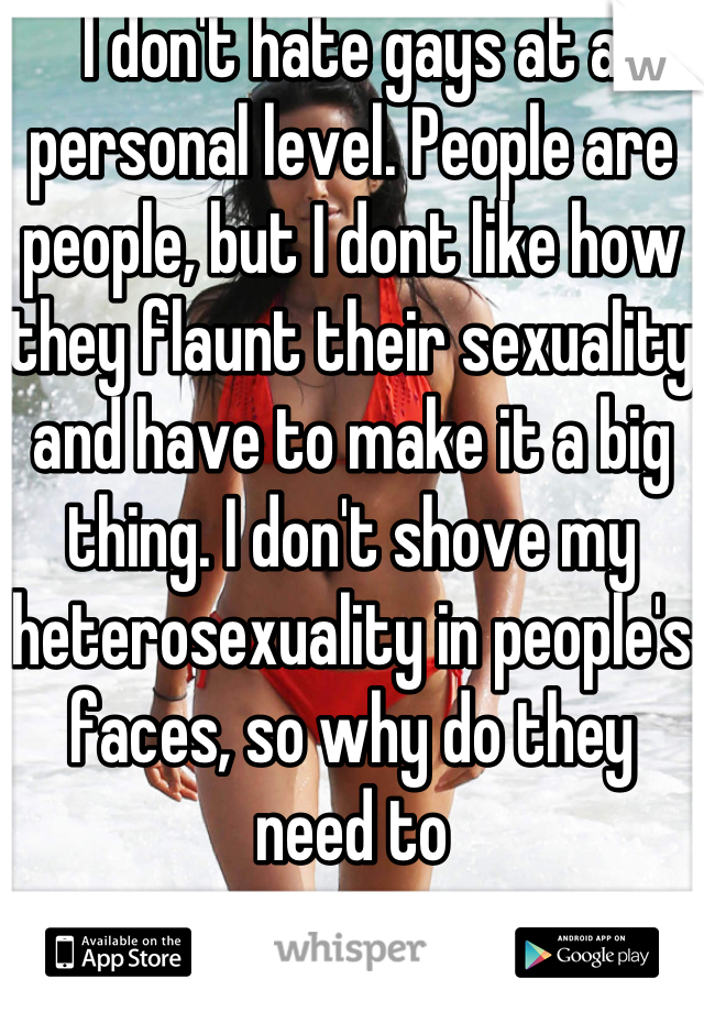 I don't hate gays at a personal level. People are people, but I dont like how they flaunt their sexuality and have to make it a big thing. I don't shove my heterosexuality in people's faces, so why do they need to