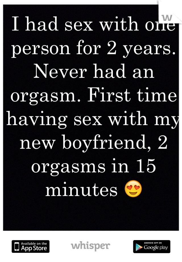 I had sex with one person for 2 years. Never had an orgasm. First time having sex with my new boyfriend, 2 orgasms in 15 minutes 😍 