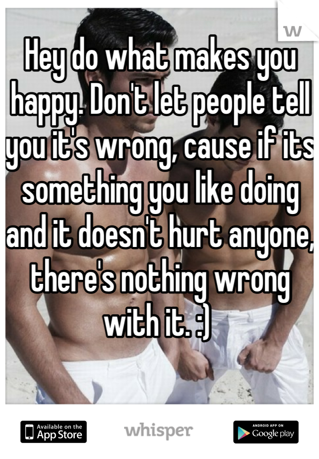 Hey do what makes you happy. Don't let people tell you it's wrong, cause if its something you like doing and it doesn't hurt anyone, there's nothing wrong with it. :) 