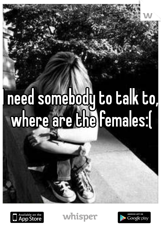 I need somebody to talk to, where are the females:(
