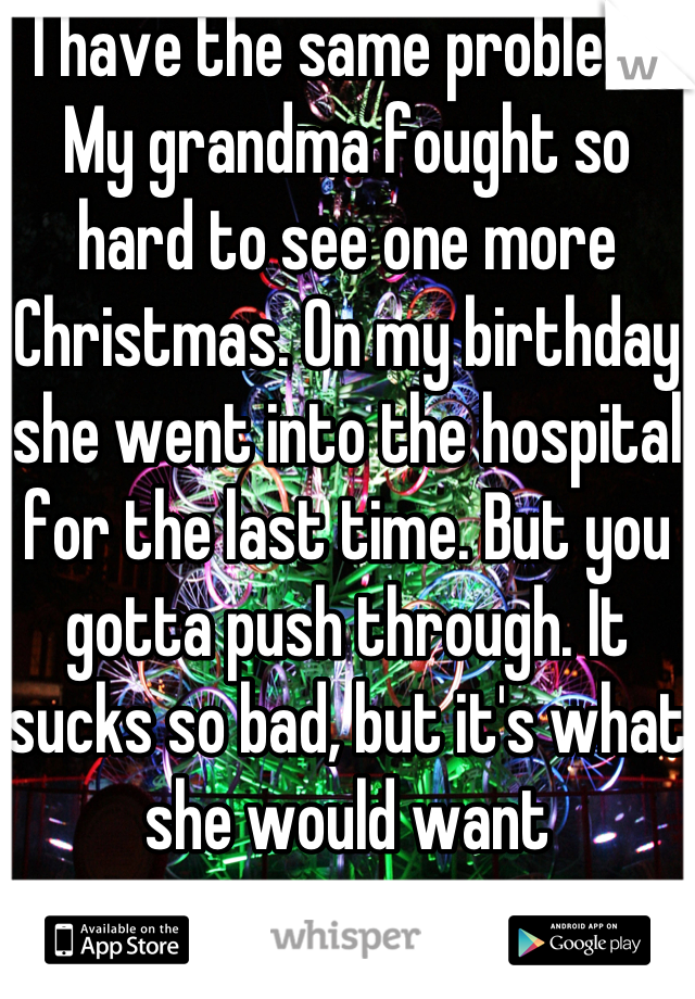 I have the same problem. My grandma fought so hard to see one more Christmas. On my birthday she went into the hospital for the last time. But you gotta push through. It sucks so bad, but it's what she would want