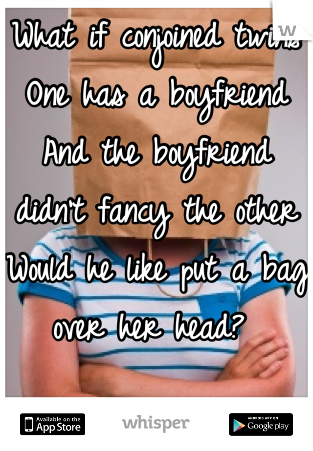 What if conjoined twins 
One has a boyfriend 
And the boyfriend didn't fancy the other 
Would he like put a bag over her head? 
