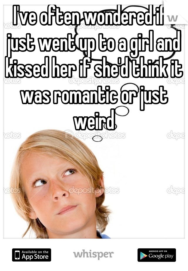 I've often wondered if I just went up to a girl and kissed her if she'd think it was romantic or just weird