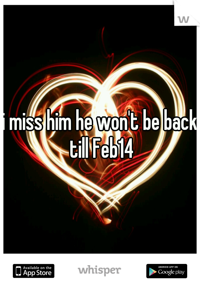 i miss him he won't be back till Feb14