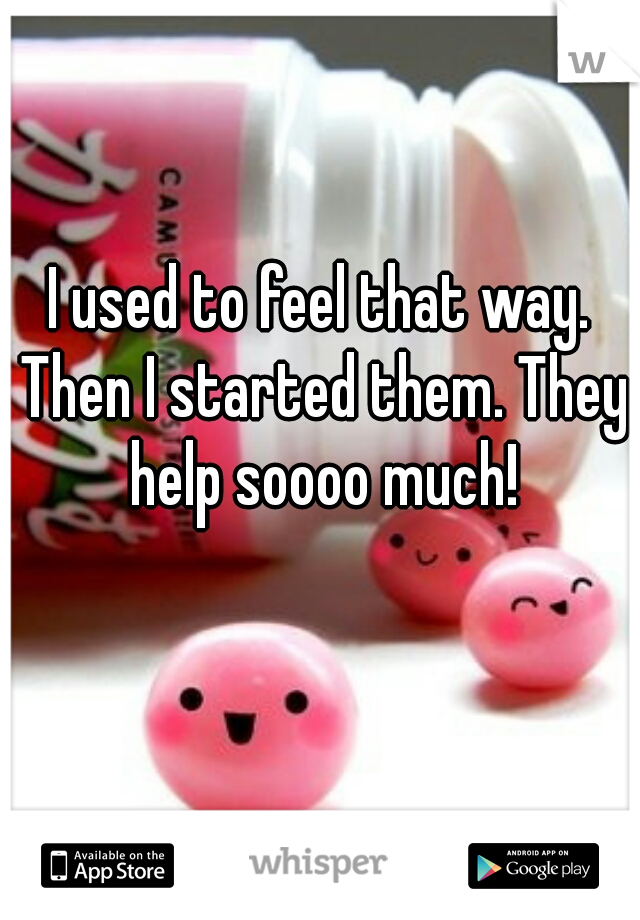 I used to feel that way. Then I started them. They help soooo much!