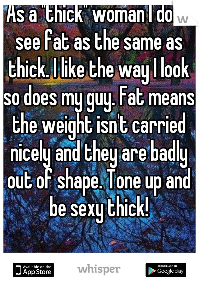As a "thick" woman I don't see fat as the same as thick. I like the way I look so does my guy. Fat means the weight isn't carried nicely and they are badly out of shape. Tone up and be sexy thick!