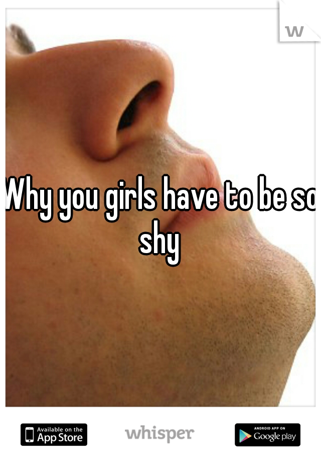 Why you girls have to be so shy 
