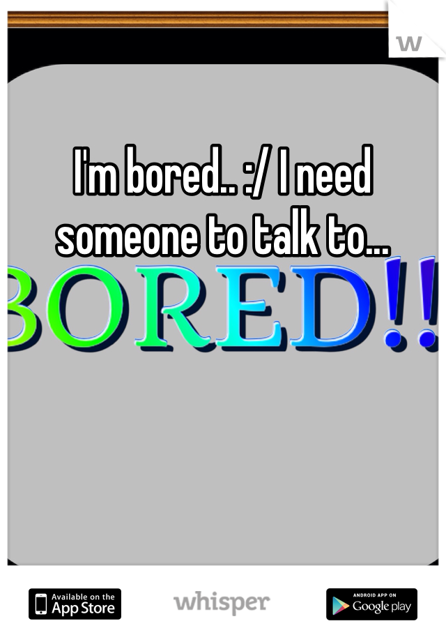 I'm bored.. :/ I need someone to talk to... 