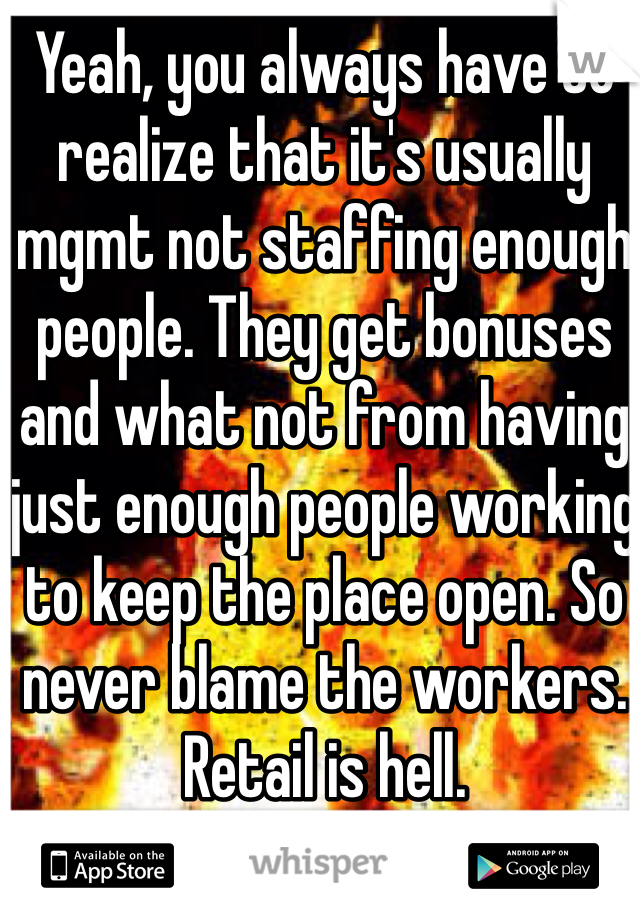 Yeah, you always have to realize that it's usually mgmt not staffing enough people. They get bonuses and what not from having just enough people working to keep the place open. So never blame the workers. Retail is hell. 