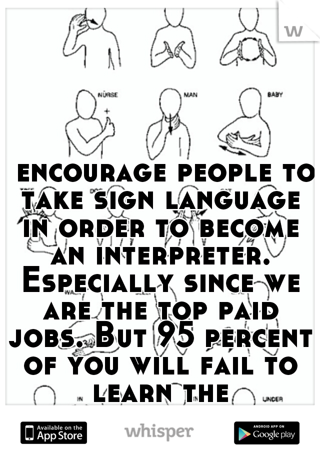 I encourage people to take sign language in order to become an interpreter. Especially since we are the top paid jobs. But 95 percent of you will fail to learn the skills...
