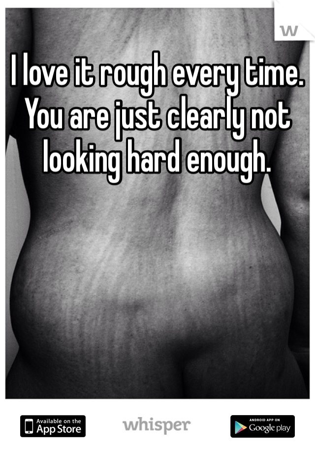 I love it rough every time. You are just clearly not looking hard enough. 