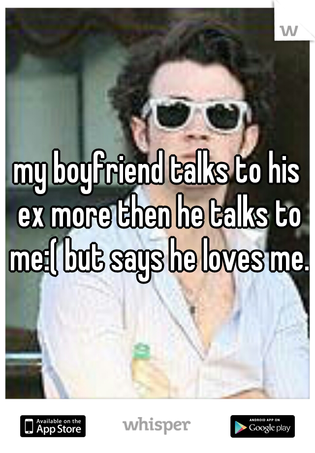 my boyfriend talks to his ex more then he talks to me:( but says he loves me.