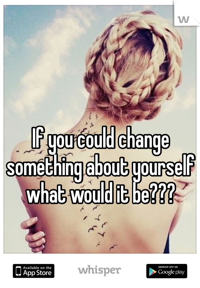 If you could change something about yourself what would it be???