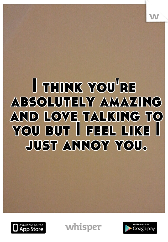 I think you're absolutely amazing and love talking to you but I feel like I just annoy you.