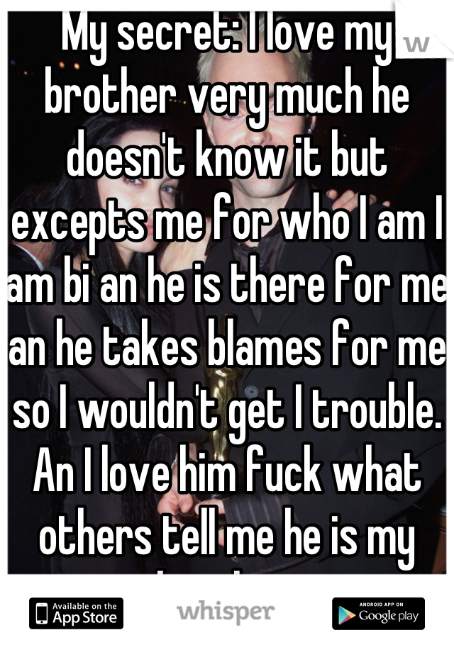 My secret: I love my brother very much he doesn't know it but excepts me for who I am I am bi an he is there for me an he takes blames for me so I wouldn't get I trouble. An I love him fuck what others tell me he is my brother.