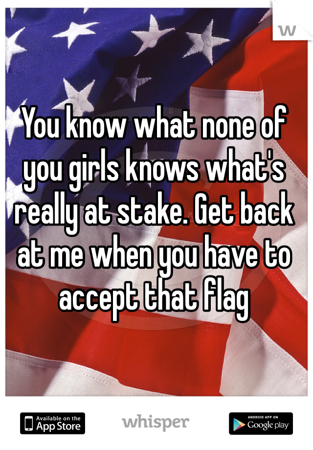 You know what none of you girls knows what's really at stake. Get back at me when you have to accept that flag 