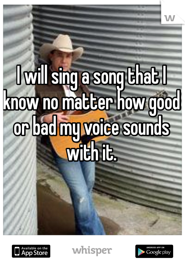 I will sing a song that I know no matter how good or bad my voice sounds with it.