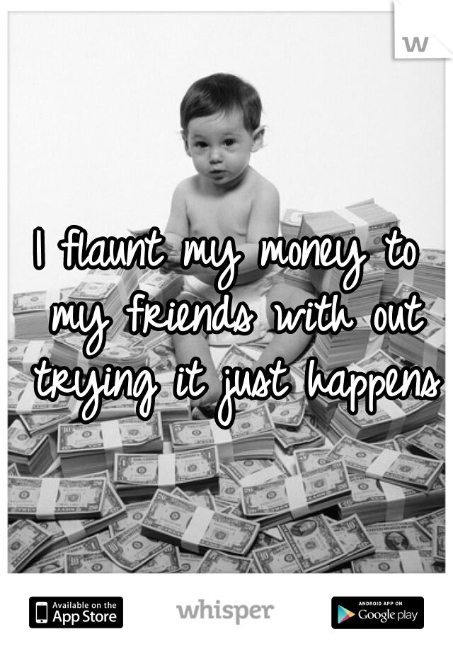 I flaunt my money to my friends with out trying it just happens