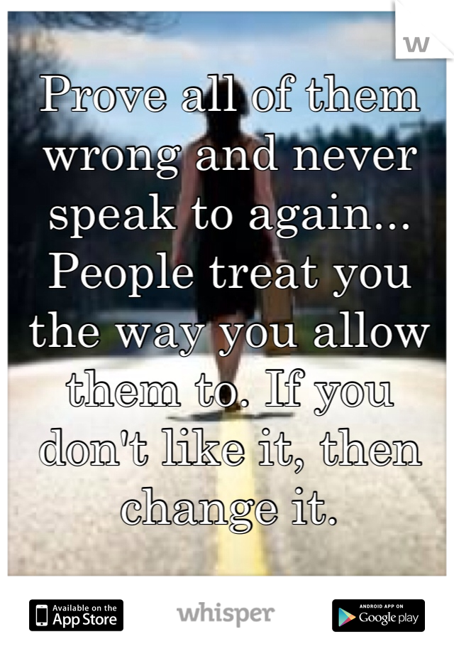 Prove all of them wrong and never speak to again... People treat you the way you allow them to. If you don't like it, then change it.