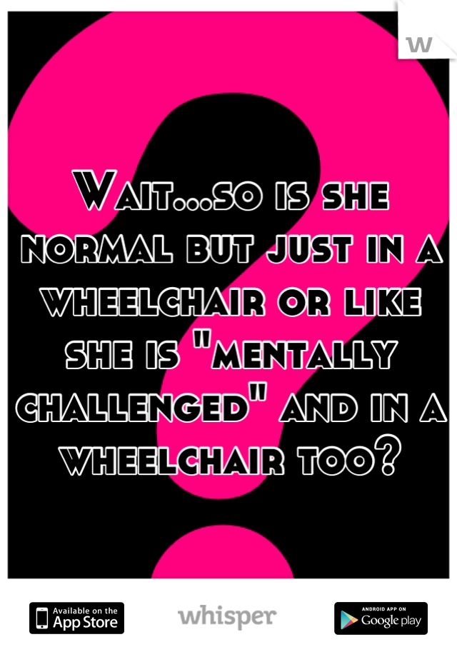 Wait...so is she normal but just in a wheelchair or like she is "mentally challenged" and in a wheelchair too?
