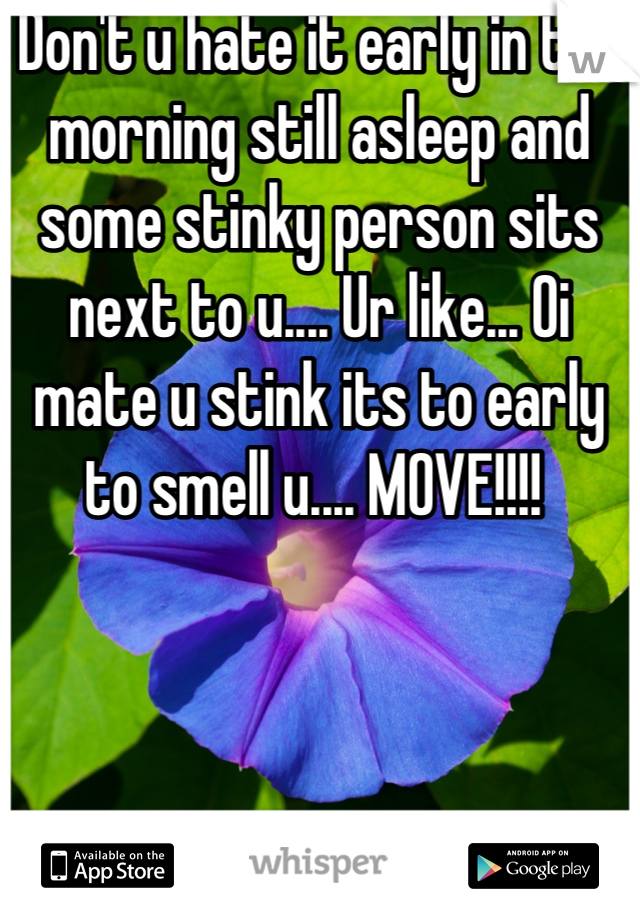 Don't u hate it early in the morning still asleep and some stinky person sits next to u.... Ur like... Oi mate u stink its to early to smell u.... MOVE!!!! 