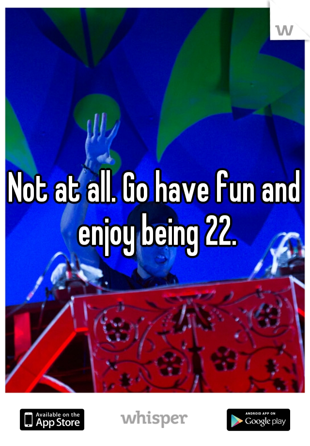 Not at all. Go have fun and enjoy being 22.