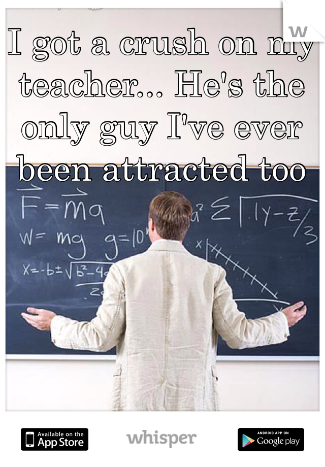 I got a crush on my teacher... He's the only guy I've ever been attracted too  