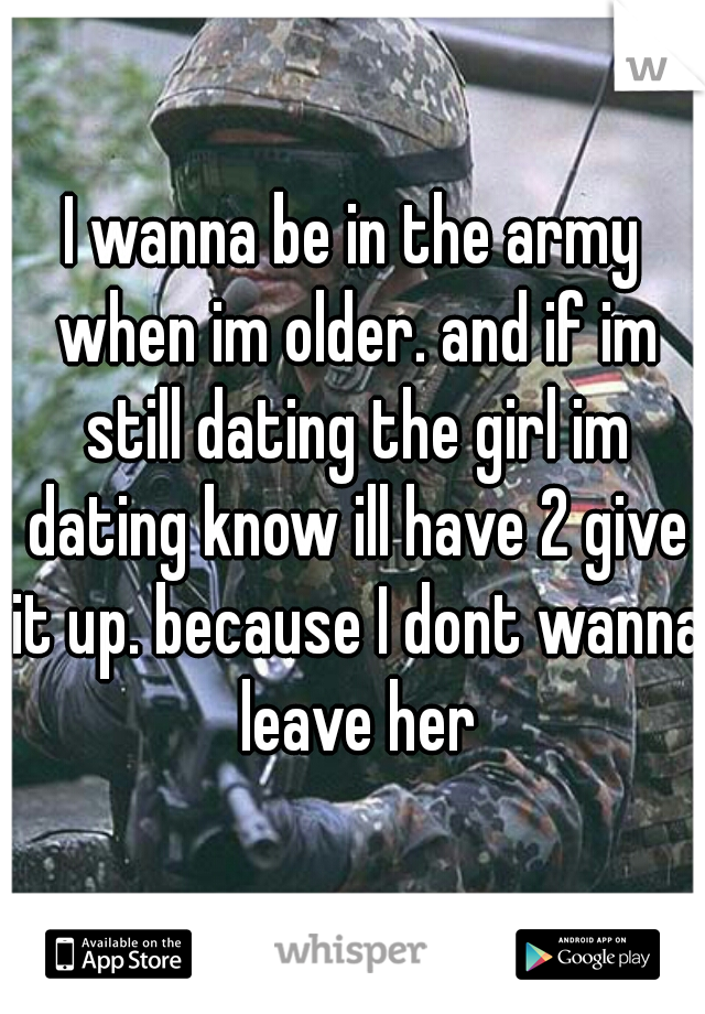 I wanna be in the army when im older. and if im still dating the girl im dating know ill have 2 give it up. because I dont wanna leave her