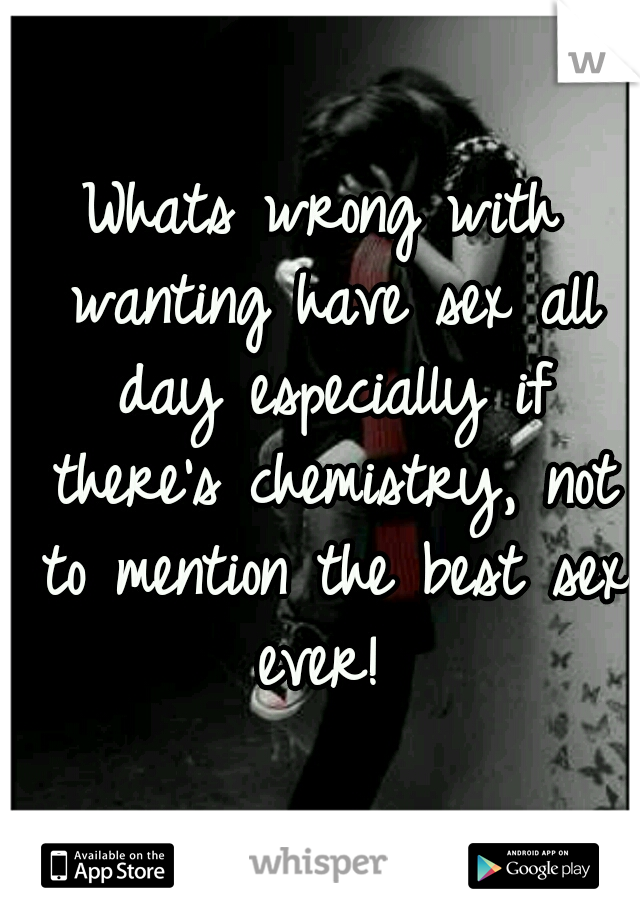 Whats wrong with wanting have sex all day especially if there's chemistry, not to mention the best sex ever! 