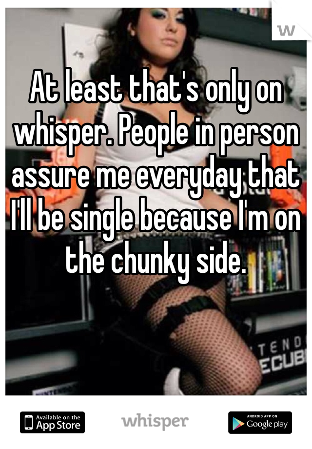 At least that's only on whisper. People in person assure me everyday that I'll be single because I'm on the chunky side. 