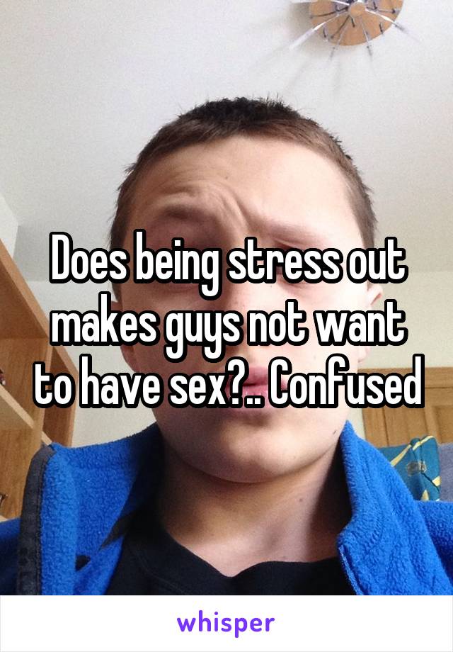 Does being stress out makes guys not want to have sex?.. Confused