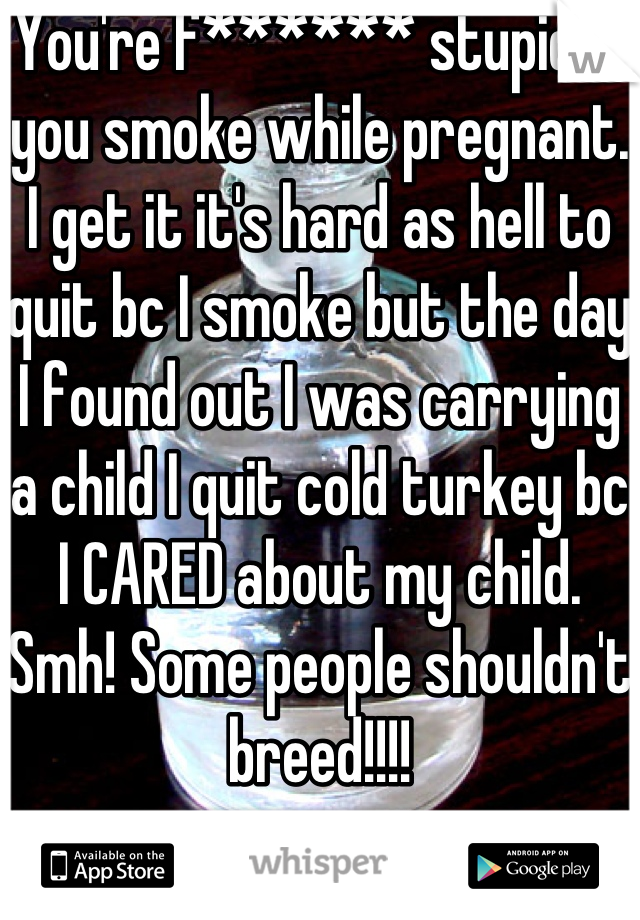 You're f****** stupid if you smoke while pregnant. I get it it's hard as hell to quit bc I smoke but the day I found out I was carrying a child I quit cold turkey bc I CARED about my child. Smh! Some people shouldn't breed!!!!