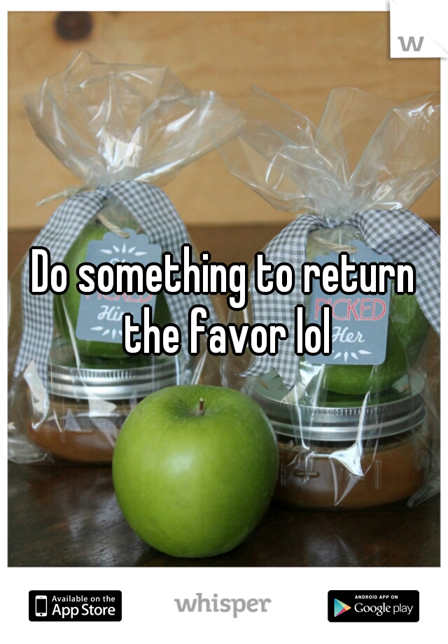 Do something to return the favor lol