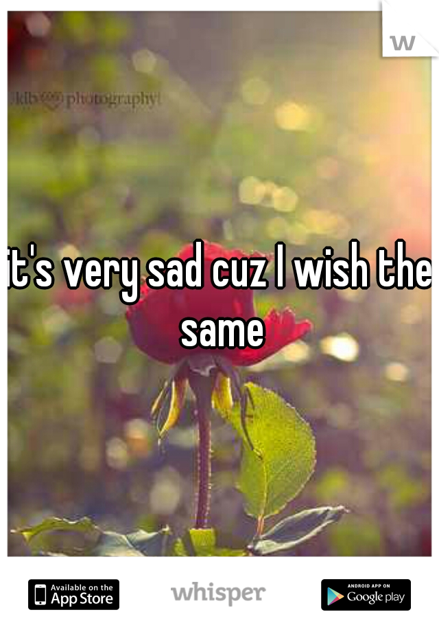 it's very sad cuz I wish the same