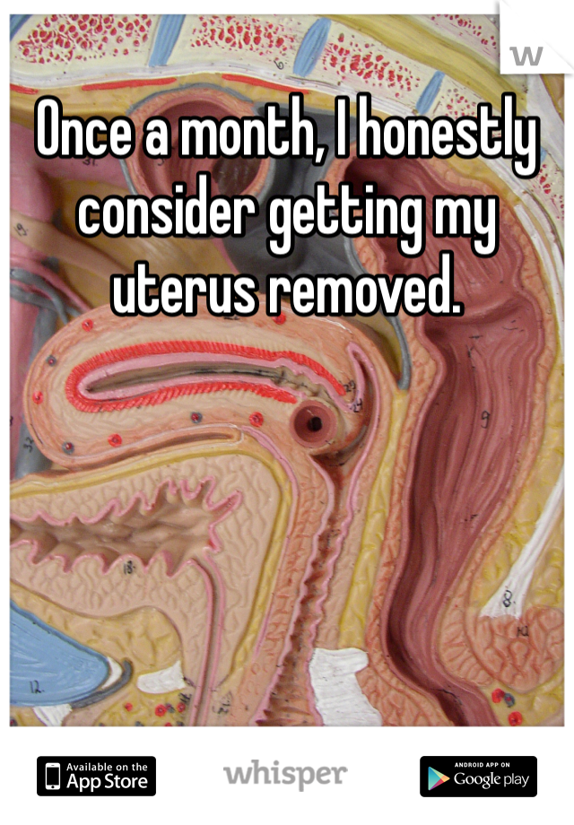 Once a month, I honestly consider getting my uterus removed. 