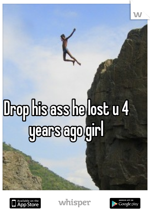 Drop his ass he lost u 4 years ago girl