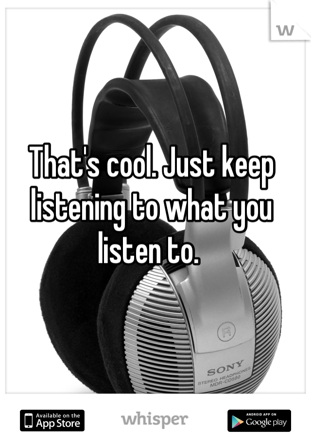 That's cool. Just keep listening to what you listen to. 