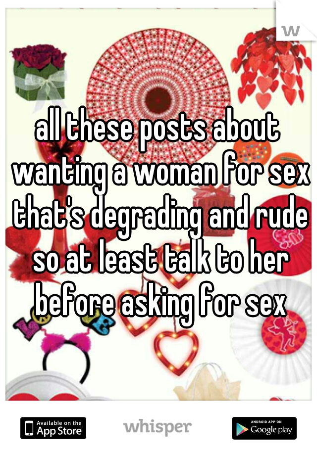 all these posts about wanting a woman for sex that's degrading and rude so at least talk to her before asking for sex