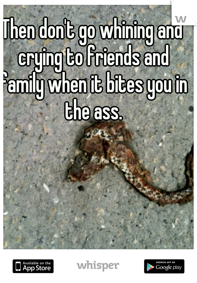 Then don't go whining and crying to friends and family when it bites you in the ass.