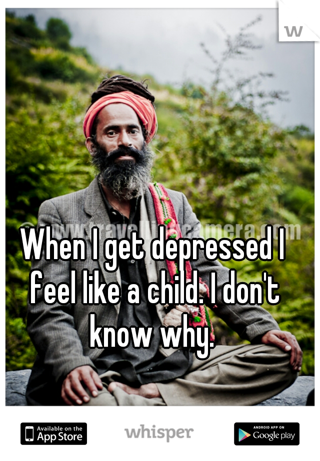 When I get depressed I feel like a child. I don't know why. 
