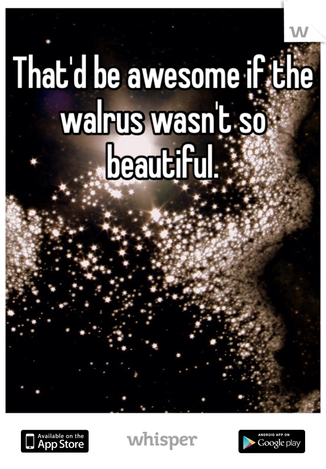 That'd be awesome if the walrus wasn't so beautiful. 
