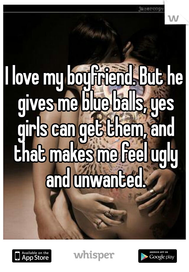I love my boyfriend. But he gives me blue balls, yes girls can get them, and that makes me feel ugly and unwanted.